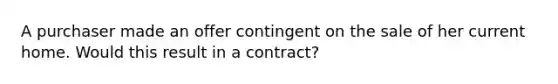 A purchaser made an offer contingent on the sale of her current home. Would this result in a contract?