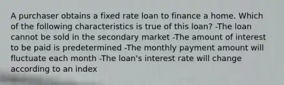 A purchaser obtains a fixed rate loan to finance a home. Which of the following characteristics is true of this loan? -The loan cannot be sold in the secondary market -The amount of interest to be paid is predetermined -The monthly payment amount will fluctuate each month -The loan's interest rate will change according to an index