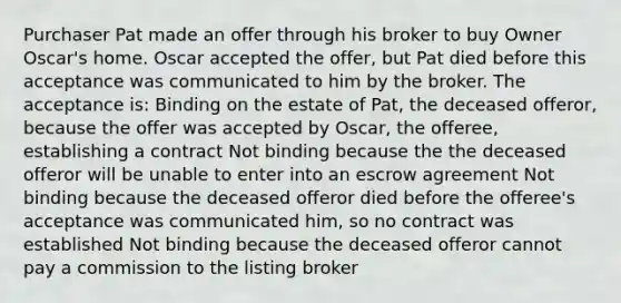 Purchaser Pat made an offer through his broker to buy Owner Oscar's home. Oscar accepted the offer, but Pat died before this acceptance was communicated to him by the broker. The acceptance is: Binding on the estate of Pat, the deceased offeror, because the offer was accepted by Oscar, the offeree, establishing a contract Not binding because the the deceased offeror will be unable to enter into an escrow agreement Not binding because the deceased offeror died before the offeree's acceptance was communicated him, so no contract was established Not binding because the deceased offeror cannot pay a commission to the listing broker