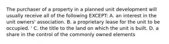 The purchaser of a property in a planned unit development will usually receive all of the following EXCEPT: A. an interest in the unit owners' association. B. a proprietary lease for the unit to be occupied. ' C. the title to the land on which the unit is built. D. a share in the control of the commonly owned elements