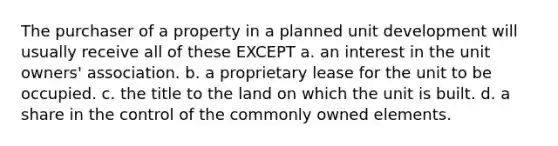 The purchaser of a property in a planned unit development will usually receive all of these EXCEPT a. an interest in the unit owners' association. b. a proprietary lease for the unit to be occupied. c. the title to the land on which the unit is built. d. a share in the control of the commonly owned elements.