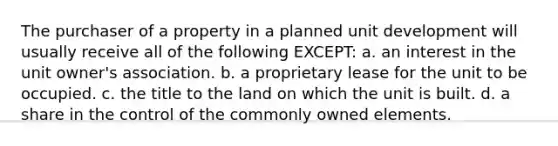 The purchaser of a property in a planned unit development will usually receive all of the following EXCEPT: a. an interest in the unit owner's association. b. a proprietary lease for the unit to be occupied. c. the title to the land on which the unit is built. d. a share in the control of the commonly owned elements.