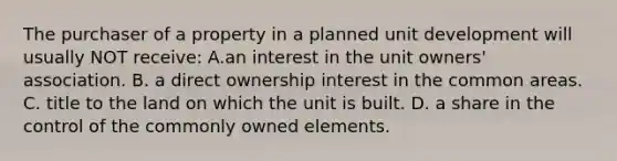 The purchaser of a property in a planned unit development will usually NOT receive: A.an interest in the unit owners' association. B. a direct ownership interest in the common areas. C. title to the land on which the unit is built. D. a share in the control of the commonly owned elements.