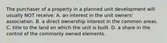 The purchaser of a property in a planned unit development will usually NOT receive: A. an interest in the unit owners' association. B. a direct ownership interest in the common areas. C. title to the land on which the unit is built. D. a share in the control of the commonly owned elements.