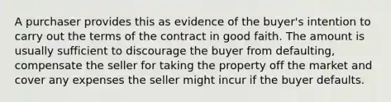 A purchaser provides this as evidence of the buyer's intention to carry out the terms of the contract in good faith. The amount is usually sufficient to discourage the buyer from defaulting, compensate the seller for taking the property off the market and cover any expenses the seller might incur if the buyer defaults.