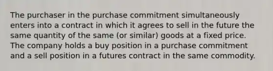 The purchaser in the purchase commitment simultaneously enters into a contract in which it agrees to sell in the future the same quantity of the same (or similar) goods at a fixed price. The company holds a buy position in a purchase commitment and a sell position in a futures contract in the same commodity.