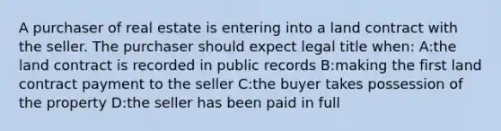 A purchaser of real estate is entering into a land contract with the seller. The purchaser should expect legal title when: A:the land contract is recorded in public records B:making the first land contract payment to the seller C:the buyer takes possession of the property D:the seller has been paid in full