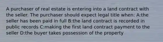 A purchaser of real estate is entering into a land contract with the seller. The purchaser should expect legal title when: A:the seller has been paid in full B:the land contract is recorded in public records C:making the first land contract payment to the seller D:the buyer takes possession of the property