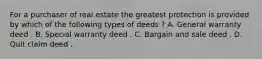For a purchaser of real estate the greatest protection is provided by which of the following types of deeds ? A. General warranty deed . B. Special warranty deed . C. Bargain and sale deed . D. Quit claim deed .
