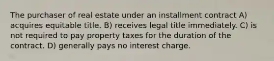 The purchaser of real estate under an installment contract A) acquires equitable title. B) receives legal title immediately. C) is not required to pay property taxes for the duration of the contract. D) generally pays no interest charge.