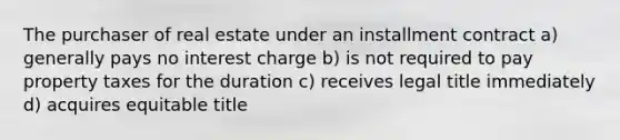 The purchaser of real estate under an installment contract a) generally pays no interest charge b) is not required to pay property taxes for the duration c) receives legal title immediately d) acquires equitable title