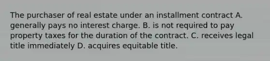 The purchaser of real estate under an installment contract A. generally pays no interest charge. B. is not required to pay property taxes for the duration of the contract. C. receives legal title immediately D. acquires equitable title.