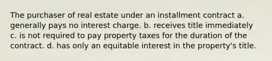 The purchaser of real estate under an installment contract a. generally pays no interest charge. b. receives title immediately c. is not required to pay property taxes for the duration of the contract. d. has only an equitable interest in the property's title.