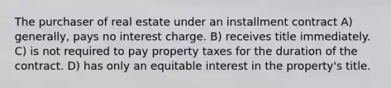 The purchaser of real estate under an installment contract A) generally, pays no interest charge. B) receives title immediately. C) is not required to pay property taxes for the duration of the contract. D) has only an equitable interest in the property's title.