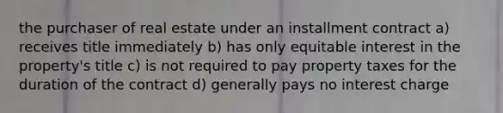 the purchaser of real estate under an installment contract a) receives title immediately b) has only equitable interest in the property's title c) is not required to pay property taxes for the duration of the contract d) generally pays no interest charge