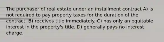 The purchaser of real estate under an installment contract A) is not required to pay property taxes for the duration of the contract. B) receives title immediately. C) has only an equitable interest in the property's title. D) generally pays no interest charge.