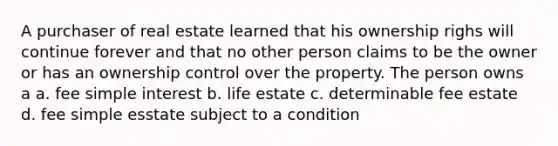 A purchaser of real estate learned that his ownership righs will continue forever and that no other person claims to be the owner or has an ownership control over the property. The person owns a a. fee simple interest b. life estate c. determinable fee estate d. fee simple esstate subject to a condition