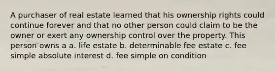 A purchaser of real estate learned that his ownership rights could continue forever and that no other person could claim to be the owner or exert any ownership control over the property. This person owns a a. life estate b. determinable fee estate c. fee simple absolute interest d. fee simple on condition