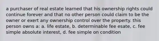 a purchaser of real estate learned that his ownership rights could continue forever and that no other person could claim to be the owner or exert any ownership control over the property. this person owns a: a. life estate, b. determinable fee esate, c. fee simple absolute interest, d. fee simple on condition