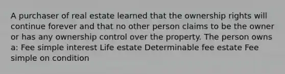 A purchaser of real estate learned that the ownership rights will continue forever and that no other person claims to be the owner or has any ownership control over the property. The person owns a: Fee simple interest Life estate Determinable fee estate Fee simple on condition