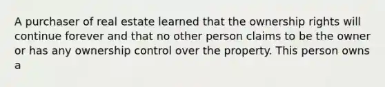 A purchaser of real estate learned that the ownership rights will continue forever and that no other person claims to be the owner or has any ownership control over the property. This person owns a