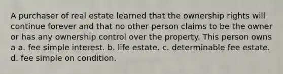 A purchaser of real estate learned that the ownership rights will continue forever and that no other person claims to be the owner or has any ownership control over the property. This person owns a a. fee simple interest. b. life estate. c. determinable fee estate. d. fee simple on condition.