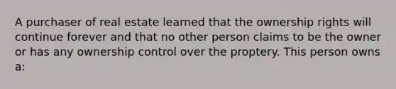 A purchaser of real estate learned that the ownership rights will continue forever and that no other person claims to be the owner or has any ownership control over the proptery. This person owns a: