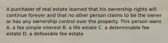 A purchaser of real estate learned that his ownership rights will continue forever and that no other person claims to be the owner or has any ownership control over the property. This person owns A. a fee simple interest B. a life estate C. a determinable fee estate D. a defeasible fee estate