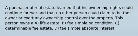 A purchaser of real estate learned that his ownership rights could continue forever and that no other person could claim to be the owner or exert any ownership control over the property. This person owns a A) life estate. B) fee simple on condition. C) determinable fee estate. D) fee simple absolute interest.