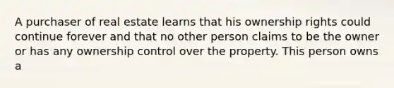 A purchaser of real estate learns that his ownership rights could continue forever and that no other person claims to be the owner or has any ownership control over the property. This person owns a