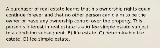 A purchaser of real estate learns that his ownership rights could continue forever and that no other person can claim to be the owner or have any ownership control over the property. This person's interest in real estate is a A) fee simple estate subject to a condition subsequent. B) life estate. C) determinable fee estate. D) fee simple estate.