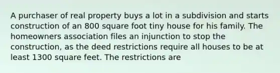 A purchaser of real property buys a lot in a subdivision and starts construction of an 800 square foot tiny house for his family. The homeowners association files an injunction to stop the construction, as the deed restrictions require all houses to be at least 1300 square feet. The restrictions are