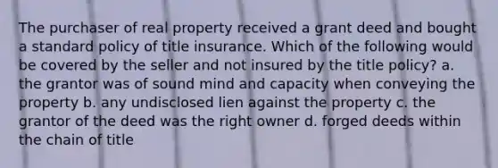 The purchaser of real property received a grant deed and bought a standard policy of title insurance. Which of the following would be covered by the seller and not insured by the title policy? a. the grantor was of sound mind and capacity when conveying the property b. any undisclosed lien against the property c. the grantor of the deed was the right owner d. forged deeds within the chain of title