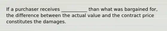 If a purchaser receives ___________ than what was bargained for, the difference between the actual value and the contract price constitutes the damages.