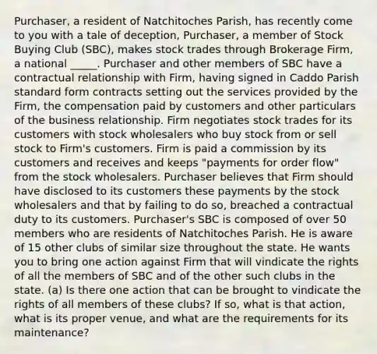 Purchaser, a resident of Natchitoches Parish, has recently come to you with a tale of deception, Purchaser, a member of Stock Buying Club (SBC), makes stock trades through Brokerage Firm, a national _____. Purchaser and other members of SBC have a contractual relationship with Firm, having signed in Caddo Parish standard form contracts setting out the services provided by the Firm, the compensation paid by customers and other particulars of the business relationship. Firm negotiates stock trades for its customers with stock wholesalers who buy stock from or sell stock to Firm's customers. Firm is paid a commission by its customers and receives and keeps "payments for order flow" from the stock wholesalers. Purchaser believes that Firm should have disclosed to its customers these payments by the stock wholesalers and that by failing to do so, breached a contractual duty to its customers. Purchaser's SBC is composed of over 50 members who are residents of Natchitoches Parish. He is aware of 15 other clubs of similar size throughout the state. He wants you to bring one action against Firm that will vindicate the rights of all the members of SBC and of the other such clubs in the state. (a) Is there one action that can be brought to vindicate the rights of all members of these clubs? If so, what is that action, what is its proper venue, and what are the requirements for its maintenance?