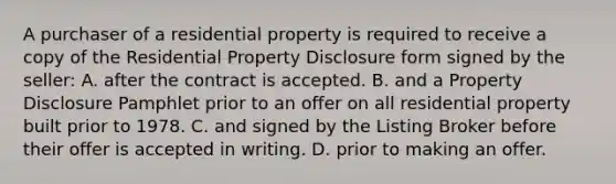 A purchaser of a residential property is required to receive a copy of the Residential Property Disclosure form signed by the seller: A. after the contract is accepted. B. and a Property Disclosure Pamphlet prior to an offer on all residential property built prior to 1978. C. and signed by the Listing Broker before their offer is accepted in writing. D. prior to making an offer.