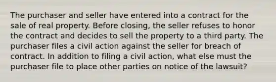 The purchaser and seller have entered into a contract for the sale of real property. Before closing, the seller refuses to honor the contract and decides to sell the property to a third party. The purchaser files a civil action against the seller for breach of contract. In addition to filing a civil action, what else must the purchaser file to place other parties on notice of the lawsuit?