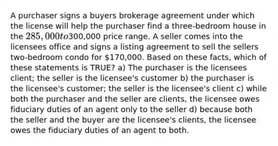 A purchaser signs a buyers brokerage agreement under which the license will help the purchaser find a three-bedroom house in the 285,000 to300,000 price range. A seller comes into the licensees office and signs a listing agreement to sell the sellers two-bedroom condo for 170,000. Based on these facts, which of these statements is TRUE? a) The purchaser is the licensees client; the seller is the licensee's customer b) the purchaser is the licensee's customer; the seller is the licensee's client c) while both the purchaser and the seller are clients, the licensee owes fiduciary duties of an agent only to the seller d) because both the seller and the buyer are the licensee's clients, the licensee owes the fiduciary duties of an agent to both.