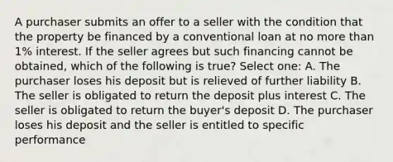 A purchaser submits an offer to a seller with the condition that the property be financed by a conventional loan at no more than 1% interest. If the seller agrees but such financing cannot be obtained, which of the following is true? Select one: A. The purchaser loses his deposit but is relieved of further liability B. The seller is obligated to return the deposit plus interest C. The seller is obligated to return the buyer's deposit D. The purchaser loses his deposit and the seller is entitled to specific performance