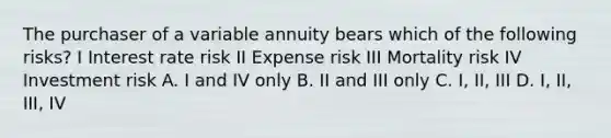 The purchaser of a variable annuity bears which of the following risks? I Interest rate risk II Expense risk III Mortality risk IV Investment risk A. I and IV only B. II and III only C. I, II, III D. I, II, III, IV