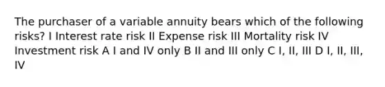 The purchaser of a variable annuity bears which of the following risks? I Interest rate risk II Expense risk III Mortality risk IV Investment risk A I and IV only B II and III only C I, II, III D I, II, III, IV