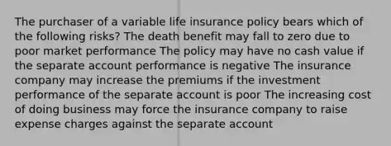 The purchaser of a variable life insurance policy bears which of the following risks? The death benefit may fall to zero due to poor market performance The policy may have no cash value if the separate account performance is negative The insurance company may increase the premiums if the investment performance of the separate account is poor The increasing cost of doing business may force the insurance company to raise expense charges against the separate account