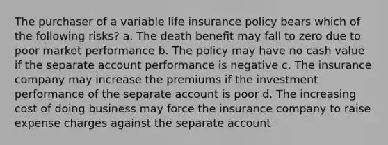 The purchaser of a variable life insurance policy bears which of the following risks? a. The death benefit may fall to zero due to poor market performance b. The policy may have no cash value if the separate account performance is negative c. The insurance company may increase the premiums if the investment performance of the separate account is poor d. The increasing cost of doing business may force the insurance company to raise expense charges against the separate account