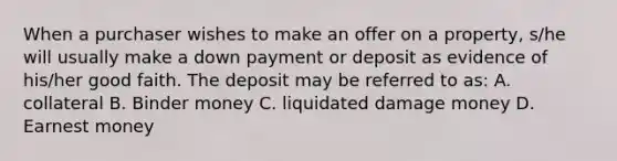 When a purchaser wishes to make an offer on a property, s/he will usually make a down payment or deposit as evidence of his/her good faith. The deposit may be referred to as: A. collateral B. Binder money C. liquidated damage money D. Earnest money