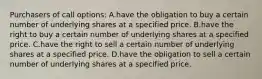 Purchasers of call options: A.have the obligation to buy a certain number of underlying shares at a specified price. B.have the right to buy a certain number of underlying shares at a specified price. C.have the right to sell a certain number of underlying shares at a specified price. D.have the obligation to sell a certain number of underlying shares at a specified price.