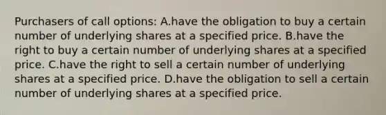 Purchasers of call options: A.have the obligation to buy a certain number of underlying shares at a specified price. B.have the right to buy a certain number of underlying shares at a specified price. C.have the right to sell a certain number of underlying shares at a specified price. D.have the obligation to sell a certain number of underlying shares at a specified price.