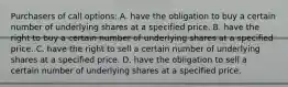 Purchasers of call options: A. have the obligation to buy a certain number of underlying shares at a specified price. B. have the right to buy a certain number of underlying shares at a specified price. C. have the right to sell a certain number of underlying shares at a specified price. D. have the obligation to sell a certain number of underlying shares at a specified price.