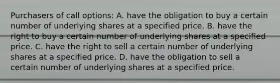 Purchasers of call options: A. have the obligation to buy a certain number of underlying shares at a specified price. B. have the right to buy a certain number of underlying shares at a specified price. C. have the right to sell a certain number of underlying shares at a specified price. D. have the obligation to sell a certain number of underlying shares at a specified price.