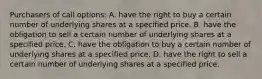 Purchasers of call​ options: A. have the right to buy a certain number of underlying shares at a specified price. B. have the obligation to sell a certain number of underlying shares at a specified price. C. have the obligation to buy a certain number of underlying shares at a specified price. D. have the right to sell a certain number of underlying shares at a specified price.