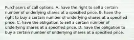 Purchasers of call options: A. have the right to sell a certain number of underlying shares at a specified price. B. have the right to buy a certain number of underlying shares at a specified price. C. have the obligation to sell a certain number of underlying shares at a specified price. D. have the obligation to buy a certain number of underlying shares at a specified price.